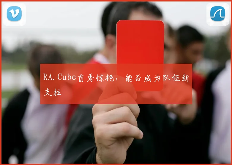 RA.Cube首秀惊艳,能否成为队伍新支柱