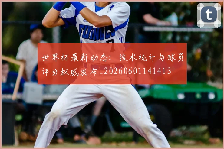 世界杯最新动态:技术统计与球员评分权威发布_20260601141413