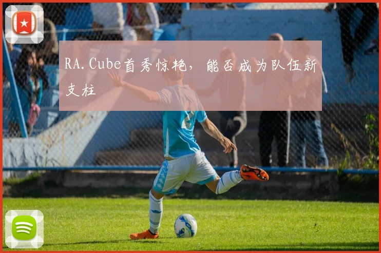 RA.Cube首秀惊艳，能否成为队伍新支柱